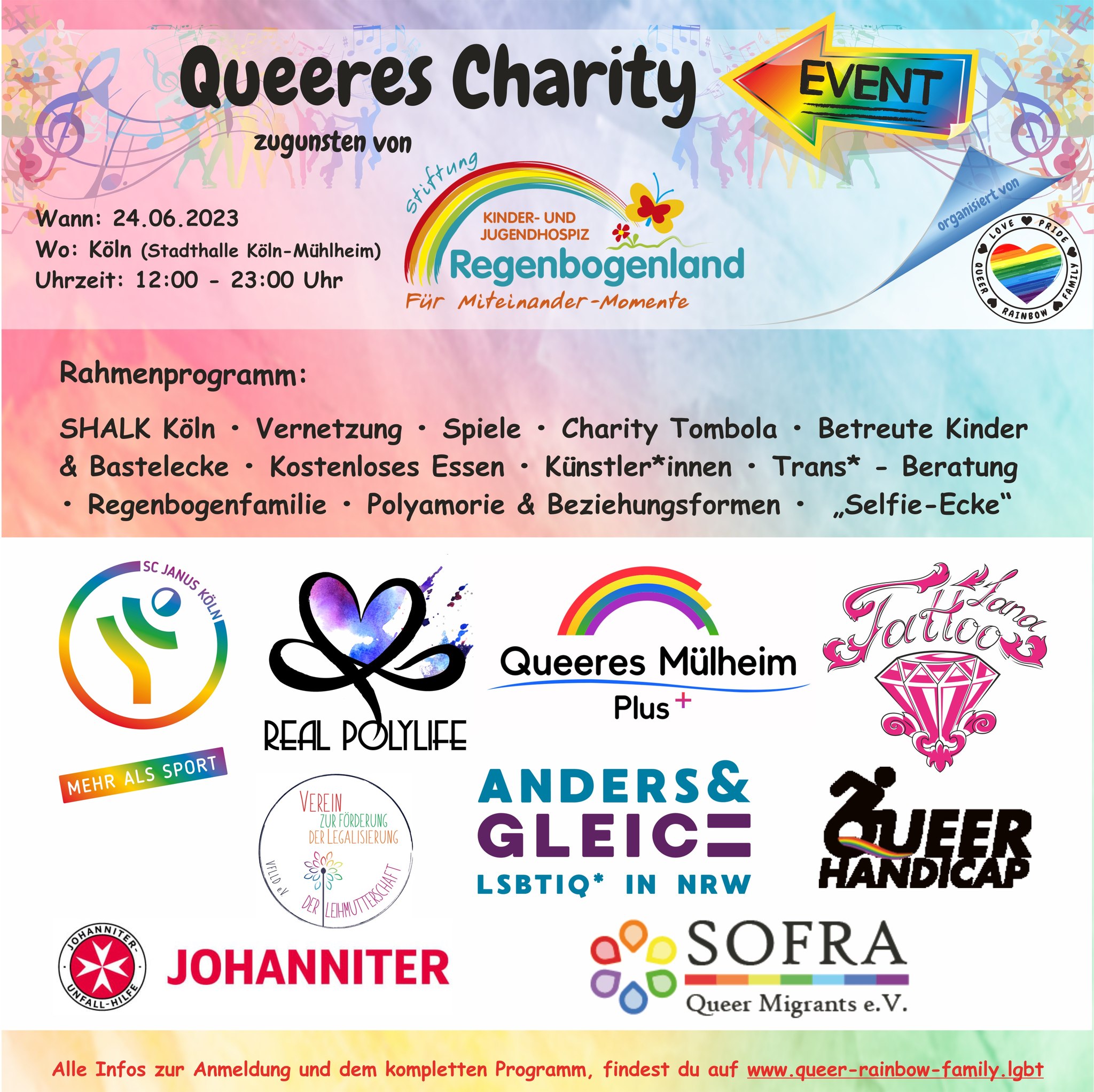 Queeres Charity Event zugunsten von Stiftung Kinder- und Jugendhospiz Regenbogenland Wann: 24.06.2023 Wo: Köln (Stadthalle Köln-Mühlheim) Uhrzeit: 12:00 - 23:00 Uhr organisiert von Queer Rainbow Family Rahmenprogramm: SHALK Köln • Vernetzung • Spiele • Charity Tombola • Betreute Kinder & Bastelecke • Kostenloses Essen • Künstler*innen • Trans*-Beratung • Regenbogenfamilie • Polyamorie & Beziehungsformen • „Selfie-Ecke" Logos von: SC Janus Köln Real Polylife Queeres Mülheim Plus Tattoo Land Verein zur Förderung der Legalisierung der Leihmutterschaft Anders & Gleich LSBTIQ* in NRW queerhandicap Johanniter SOFRA Queer Migrants e.V. Alle Infos zur Anmeldung und dem kompletten Programm, findest du auf www.queer-rainbow-family.lgbt